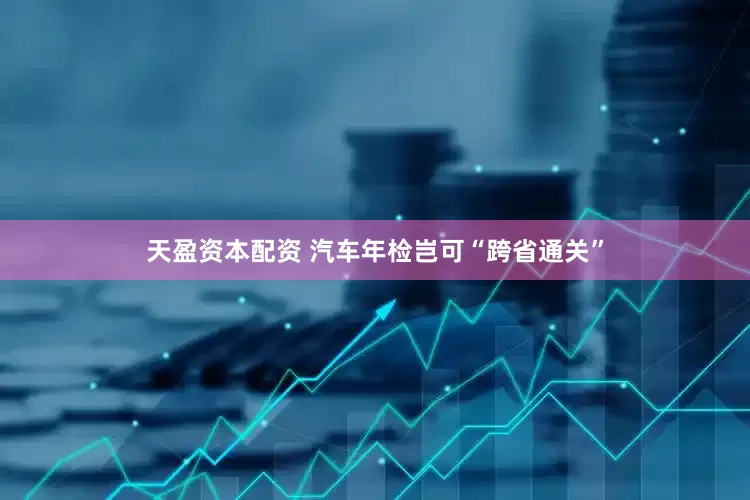 天盈资本配资 汽车年检岂可“跨省通关”