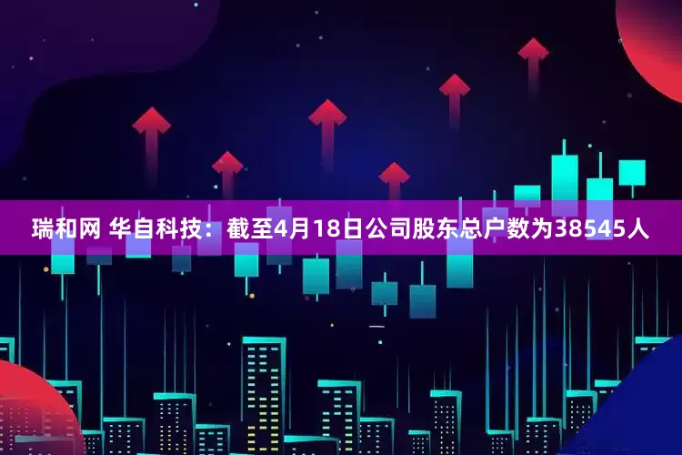 瑞和网 华自科技：截至4月18日公司股东总户数为38545人