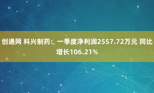 创通网 科兴制药：一季度净利润2557.72万元 同比增长106.21%