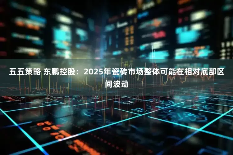 五五策略 东鹏控股：2025年瓷砖市场整体可能在相对底部区间波动