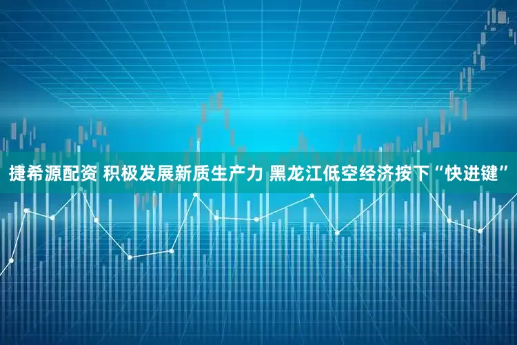 捷希源配资 积极发展新质生产力 黑龙江低空经济按下“快进键”