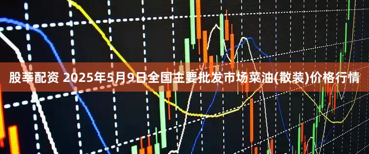 股莘配资 2025年5月9日全国主要批发市场菜油(散装)价格行情