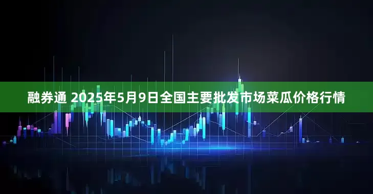 融券通 2025年5月9日全国主要批发市场菜瓜价格行情