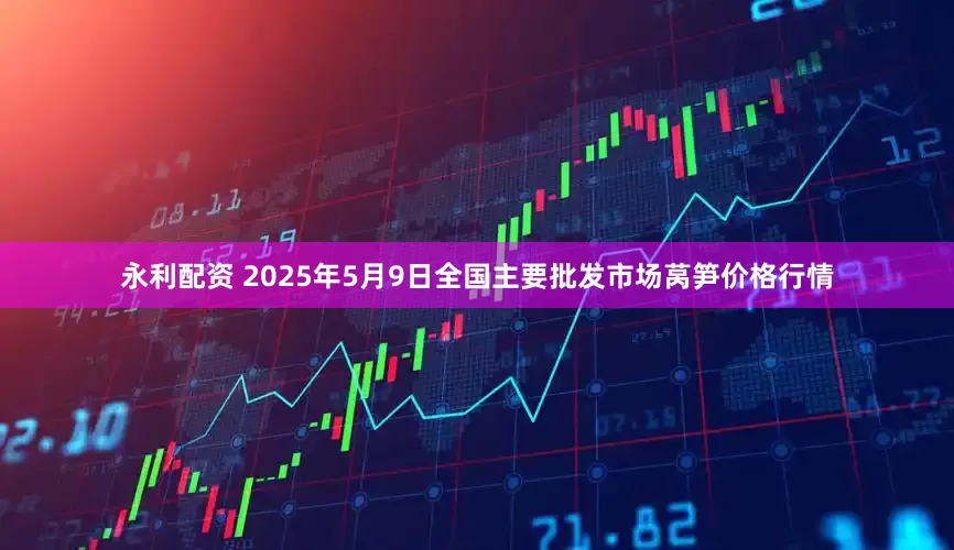 永利配资 2025年5月9日全国主要批发市场莴笋价格行情