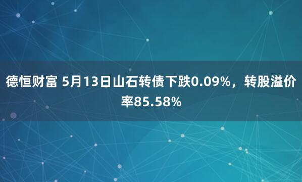德恒财富 5月13日山石转债下跌0.09%，转股溢价率85.58%