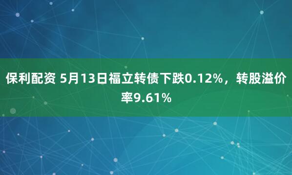 保利配资 5月13日福立转债下跌0.12%，转股溢价率9.61%