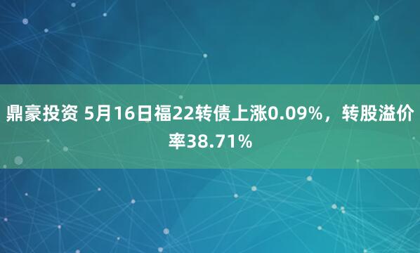 鼎豪投资 5月16日福22转债上涨0.09%，转股溢价率38.71%