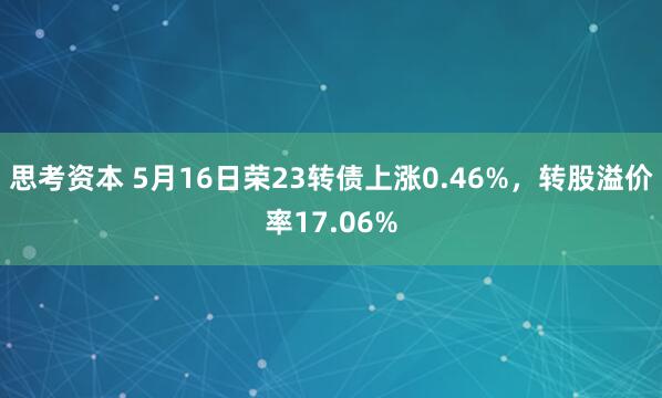 思考资本 5月16日荣23转债上涨0.46%，转股溢价率17.06%