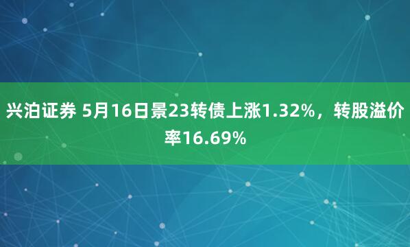 兴泊证券 5月16日景23转债上涨1.32%，转股溢价率16.69%
