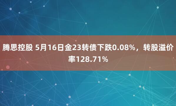 腾思控股 5月16日金23转债下跌0.08%，转股溢价率128.71%