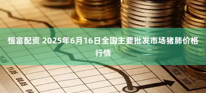 恒富配资 2025年6月16日全国主要批发市场猪肺价格行情