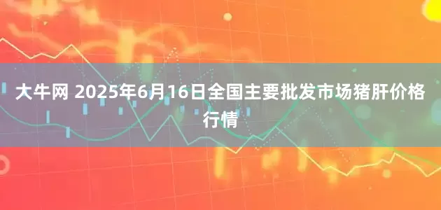 大牛网 2025年6月16日全国主要批发市场猪肝价格行情