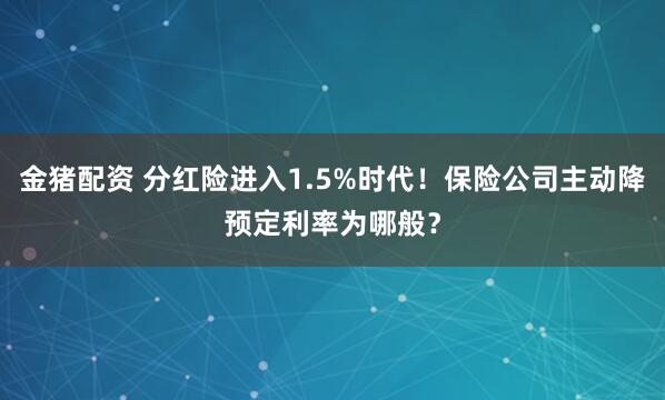 金猪配资 分红险进入1.5%时代！保险公司主动降预定利率为哪般？