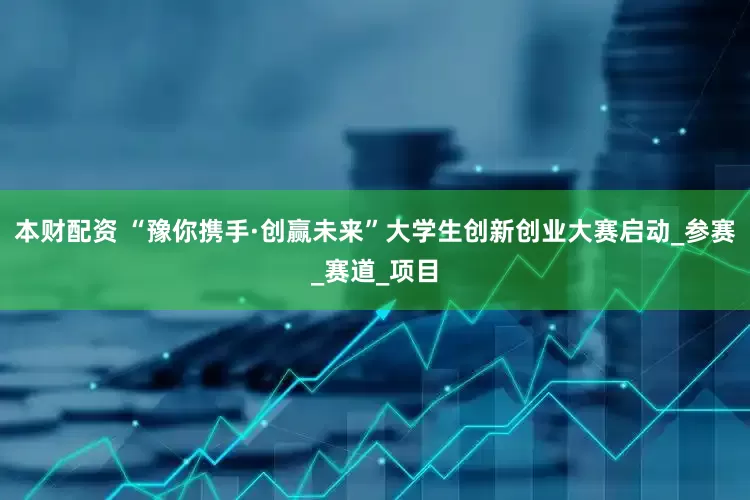 本财配资 “豫你携手·创赢未来”大学生创新创业大赛启动_参赛_赛道_项目