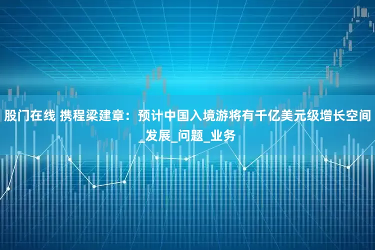 股门在线 携程梁建章：预计中国入境游将有千亿美元级增长空间_发展_问题_业务