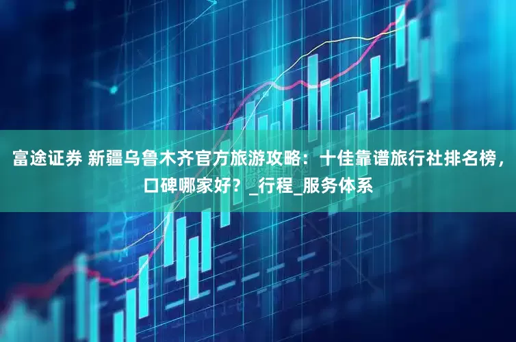 富途证券 新疆乌鲁木齐官方旅游攻略：十佳靠谱旅行社排名榜，口碑哪家好？_行程_服务体系