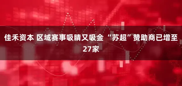 佳禾资本 区域赛事吸睛又吸金 “苏超”赞助商已增至27家