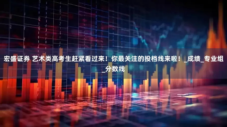 宏盛证券 艺术类高考生赶紧看过来！你最关注的投档线来啦！_成绩_专业组_分数线