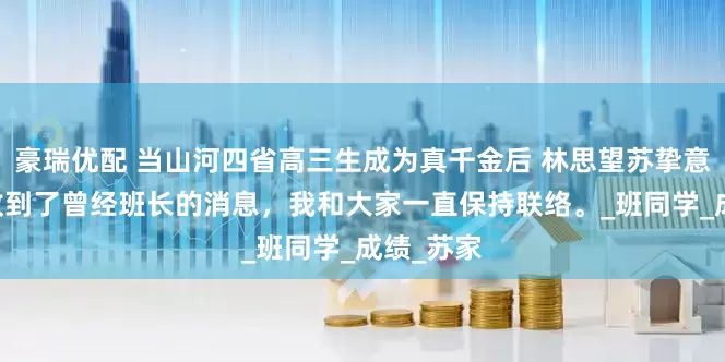 豪瑞优配 当山河四省高三生成为真千金后 林思望苏挚意高晏 我收到了曾经班长的消息，我和大家一直保持联络。_班同学_成绩_苏家