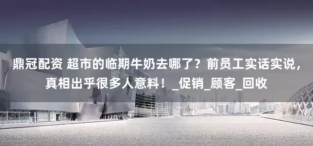 鼎冠配资 超市的临期牛奶去哪了？前员工实话实说，真相出乎很多人意料！_促销_顾客_回收