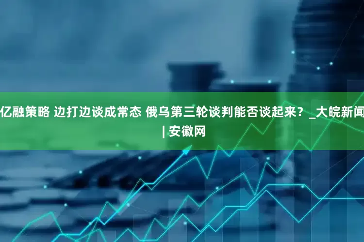 亿融策略 边打边谈成常态 俄乌第三轮谈判能否谈起来？_大皖新闻 | 安徽网