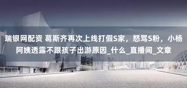 瑞银网配资 葛斯齐再次上线打假S家，怒骂S粉，小杨阿姨透露不跟孩子出游原因_什么_直播间_文章