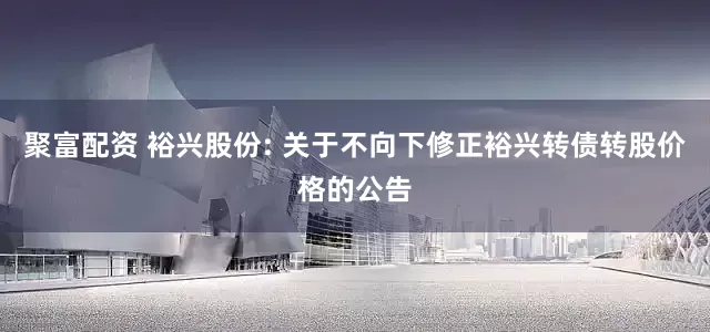 聚富配资 裕兴股份: 关于不向下修正裕兴转债转股价格的公告