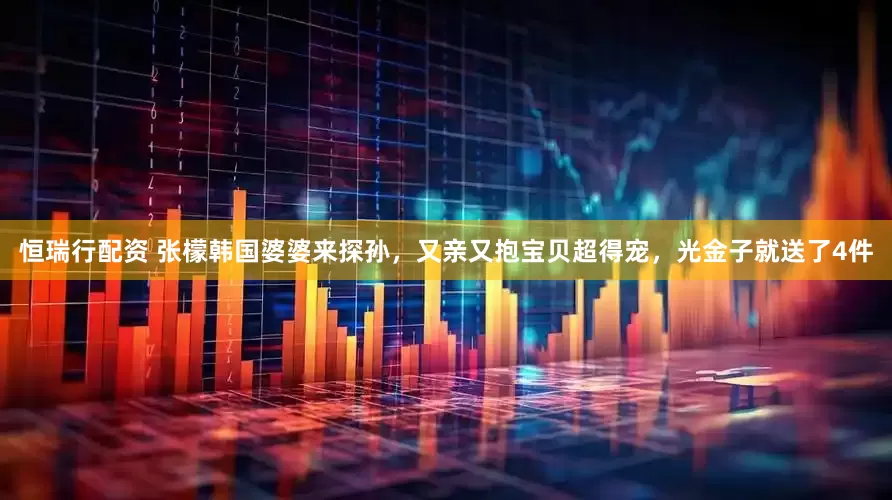 恒瑞行配资 张檬韩国婆婆来探孙，又亲又抱宝贝超得宠，光金子就送了4件