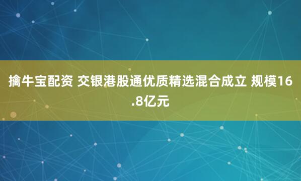 擒牛宝配资 交银港股通优质精选混合成立 规模16.8亿元
