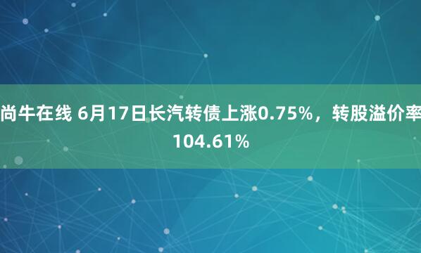 尚牛在线 6月17日长汽转债上涨0.75%,转股溢价率104.61%