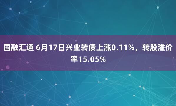 国融汇通 6月17日兴业转债上涨0.11%，转股溢价率15.05%