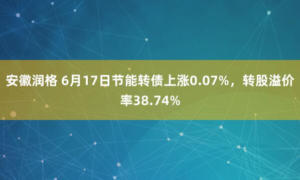 安徽润格 6月17日节能转债上涨0.07%，转股溢价率38.74%