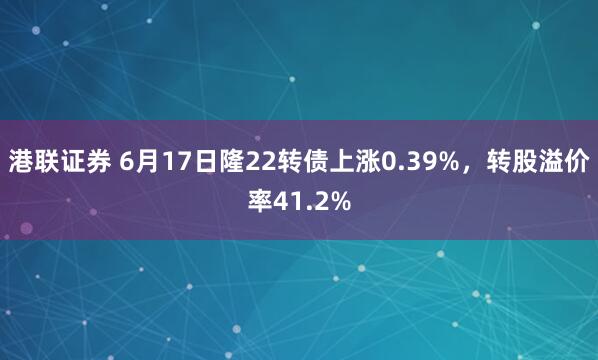 港联证券 6月17日隆22转债上涨0.39%,转股溢价率41.2%