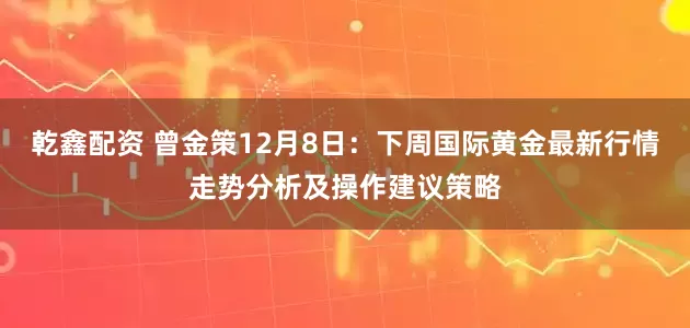 乾鑫配资 曾金策12月8日：下周国际黄金最新行情走势分析及操作建议策略
