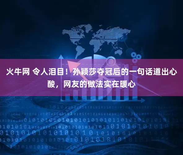 火牛网 令人泪目！孙颖莎夺冠后的一句话道出心酸，网友的做法实在暖心